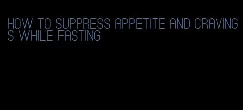 how to suppress appetite and cravings while fasting