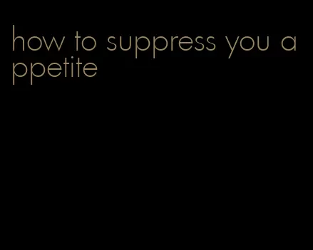 how to suppress you appetite