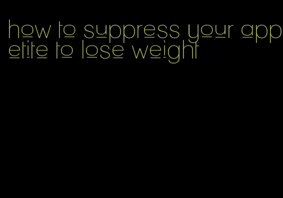 how to suppress your appetite to lose weight