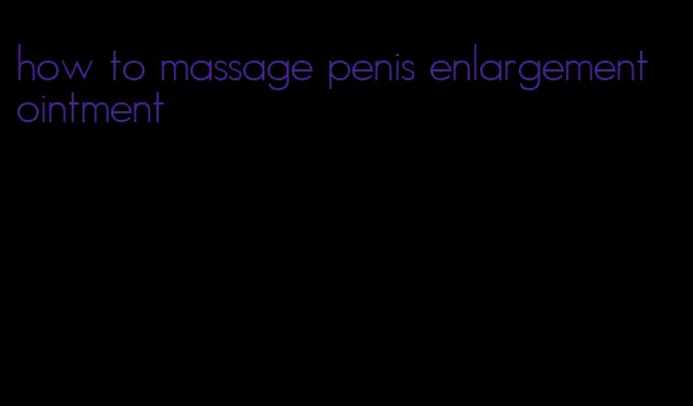 how to massage penis enlargement ointment