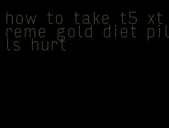 how to take t5 xtreme gold diet pills hurt