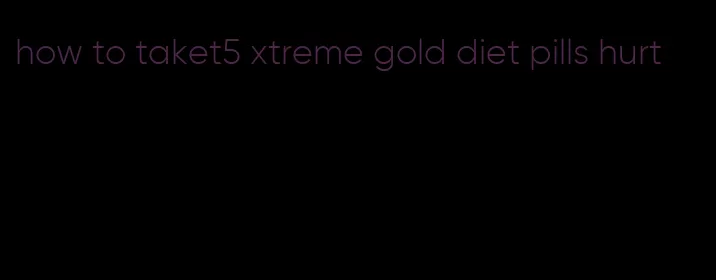 how to taket5 xtreme gold diet pills hurt