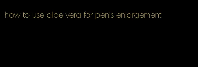 how to use aloe vera for penis enlargement