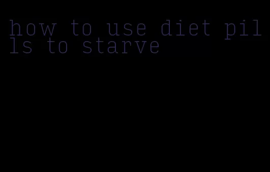 how to use diet pills to starve