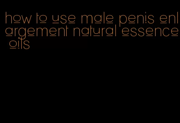 how to use male penis enlargement natural essence oils