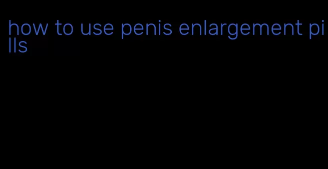 how to use penis enlargement pills