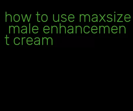 how to use maxsize male enhancement cream