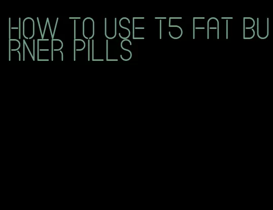 how to use t5 fat burner pills