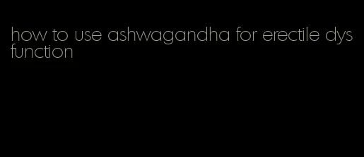 how to use ashwagandha for erectile dysfunction