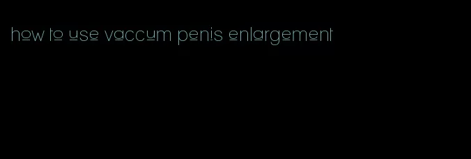 how to use vaccum penis enlargement