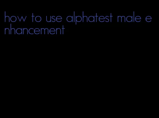 how to use alphatest male enhancement