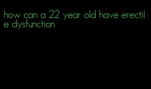 how can a 22 year old have erectile dysfunction