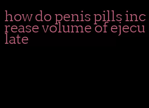 how do penis pills increase volume of ejeculate