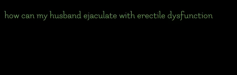 how can my husband ejaculate with erectile dysfunction