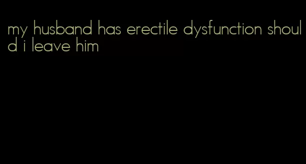 my husband has erectile dysfunction should i leave him