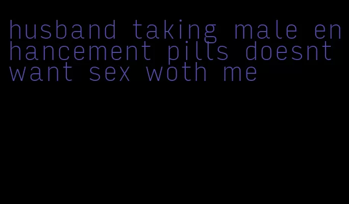 husband taking male enhancement pills doesnt want sex woth me