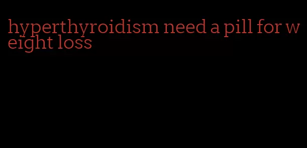 hyperthyroidism need a pill for weight loss