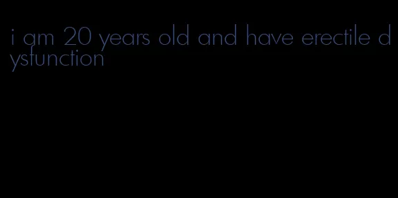 i am 20 years old and have erectile dysfunction