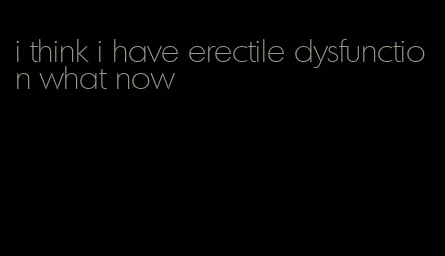 i think i have erectile dysfunction what now