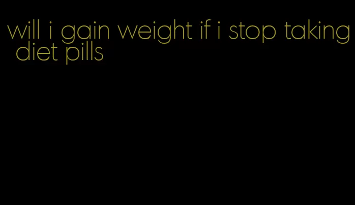 will i gain weight if i stop taking diet pills