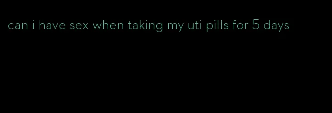 can i have sex when taking my uti pills for 5 days