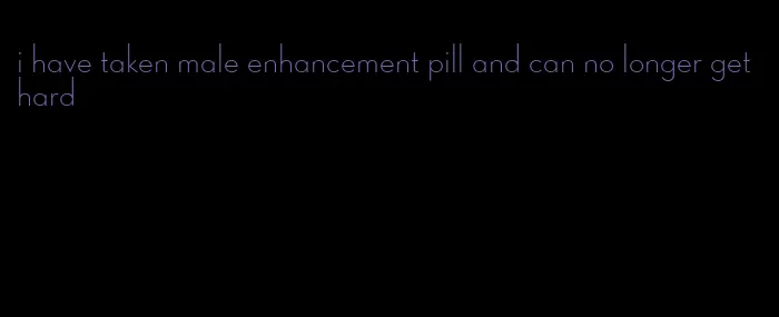 i have taken male enhancement pill and can no longer get hard