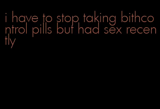 i have to stop taking bithcontrol pills but had sex recently