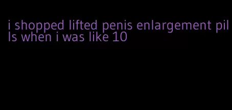 i shopped lifted penis enlargement pills when i was like 10