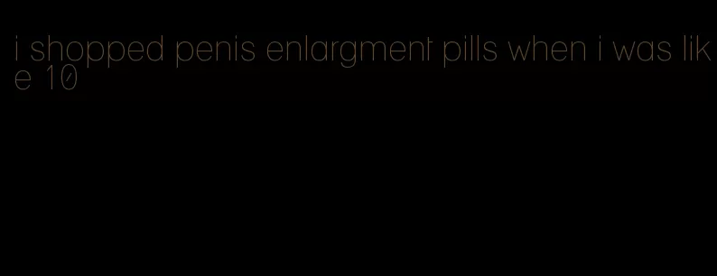 i shopped penis enlargment pills when i was like 10