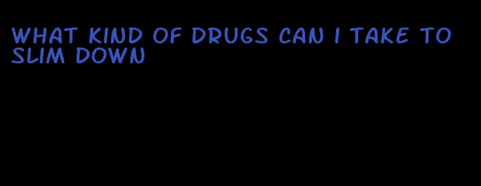 what kind of drugs can i take to slim down