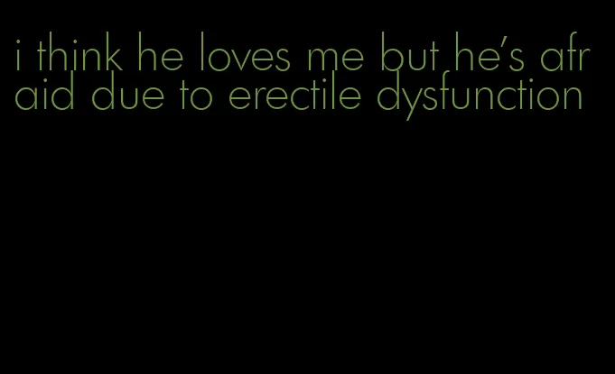 i think he loves me but he's afraid due to erectile dysfunction