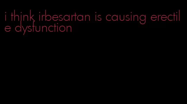 i think irbesartan is causing erectile dysfunction