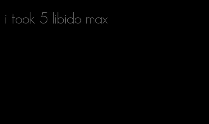 i took 5 libido max