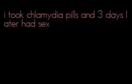 i took chlamydia pills and 3 days later had sex