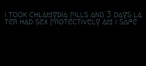 i took chlamydia pills and 3 days later had sex protectively am i safe