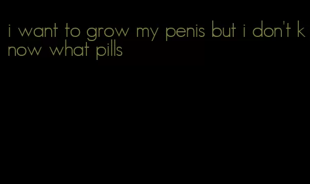 i want to grow my penis but i don't know what pills