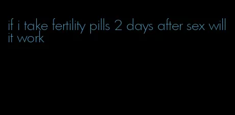 if i take fertility pills 2 days after sex will it work