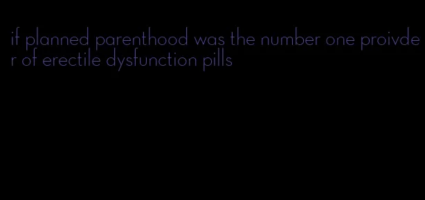 if planned parenthood was the number one proivder of erectile dysfunction pills