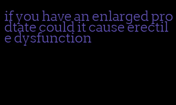 if you have an enlarged prodtate could it cause erectile dysfunction