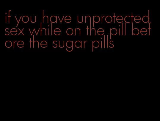 if you have unprotected sex while on the pill before the sugar pills