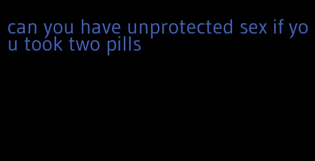 can you have unprotected sex if you took two pills