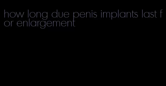 how long due penis implants last for enlargement