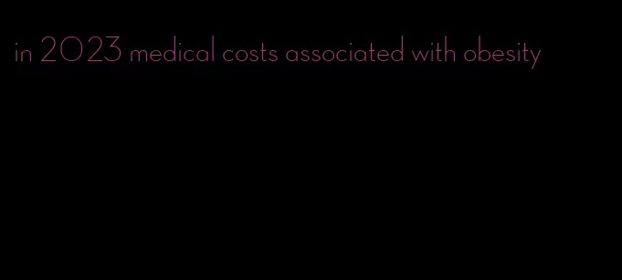 in 2023 medical costs associated with obesity