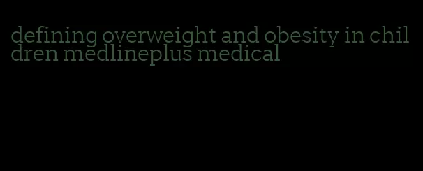 defining overweight and obesity in children medlineplus medical