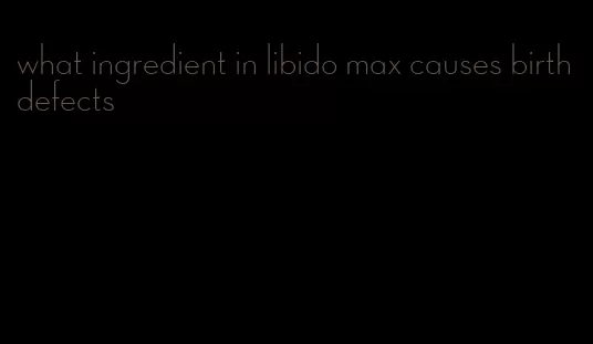 what ingredient in libido max causes birth defects