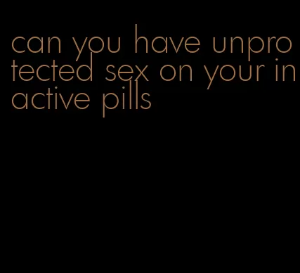 can you have unprotected sex on your inactive pills