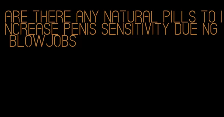 are there any natural pills to increase penis sensitivity due ng blowjobs