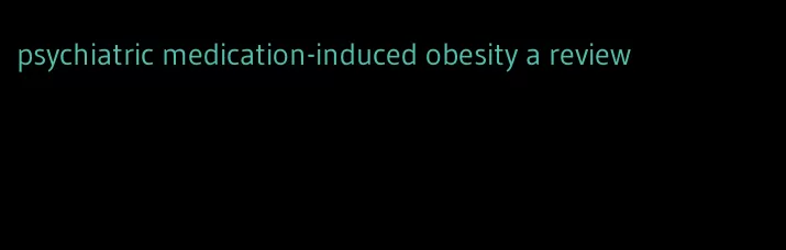 psychiatric medication-induced obesity a review