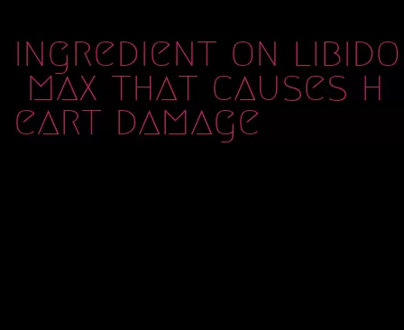 ingredient on libido max that causes heart damage