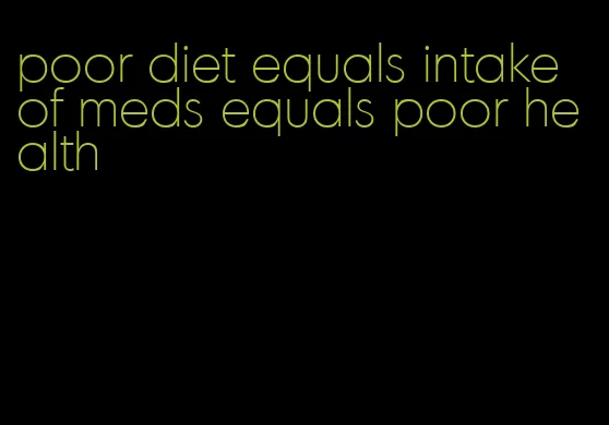 poor diet equals intake of meds equals poor health